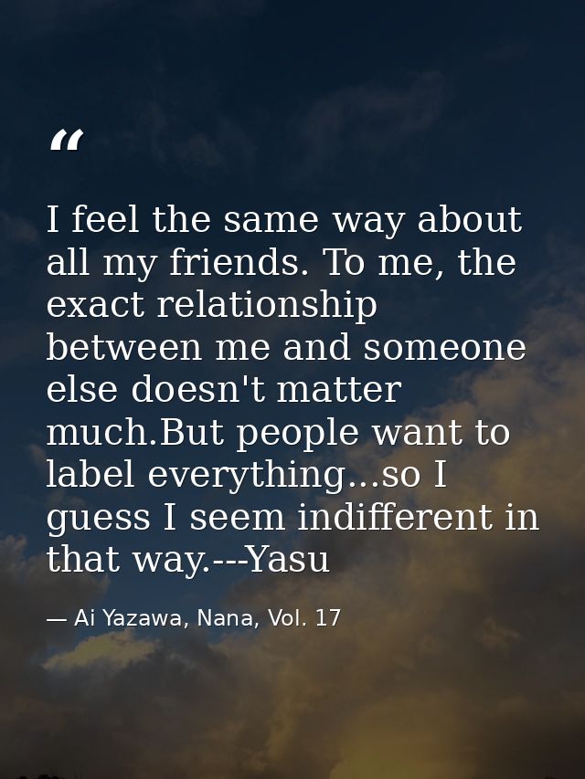 I feel the same way about all my friends. To me, the exact relationship between me and someone else doesn't matter much. — Ai Yazawa, Nana, Vol. 17