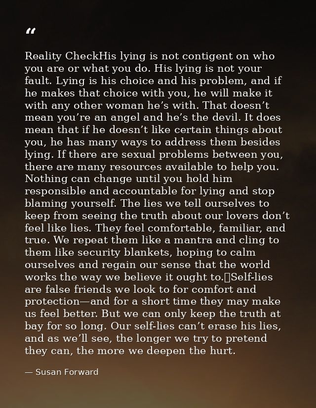 Reality CheckHis lying is not contigent on who you are or what you do. His lying is not your fault. Lying is his choice  — Susan Forward