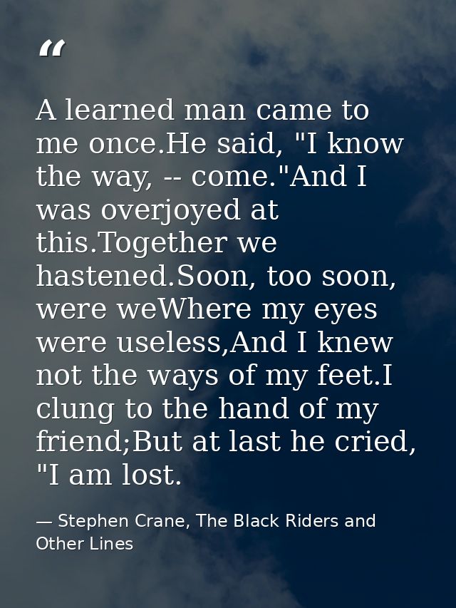 A learned man came to me once.He said, "I know the way, -- come."And I was overjoyed at this.Together we hastened.Soon,  — Stephen Crane, The Black Riders and Other Lines