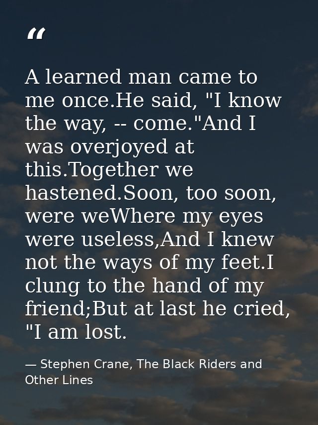A learned man came to me once.He said, "I know the way, -- come."And I was overjoyed at this.Together we hastened.Soon,  — Stephen Crane, The Black Riders and Other Lines