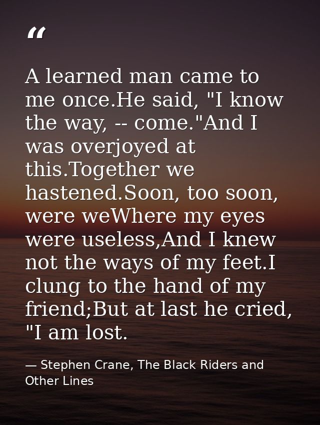 A learned man came to me once.He said, "I know the way, -- come."And I was overjoyed at this.Together we hastened.Soon,  — Stephen Crane, The Black Riders and Other Lines