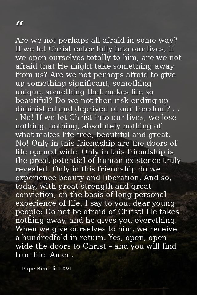 Are we not perhaps all afraid in some way? If we let Christ enter fully into our lives, if we open ourselves totally to  — Pope Benedict XVI