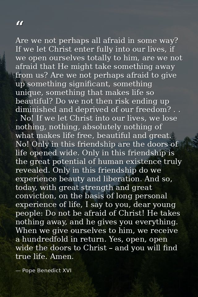 Are we not perhaps all afraid in some way? If we let Christ enter fully into our lives, if we open ourselves totally to  — Pope Benedict XVI