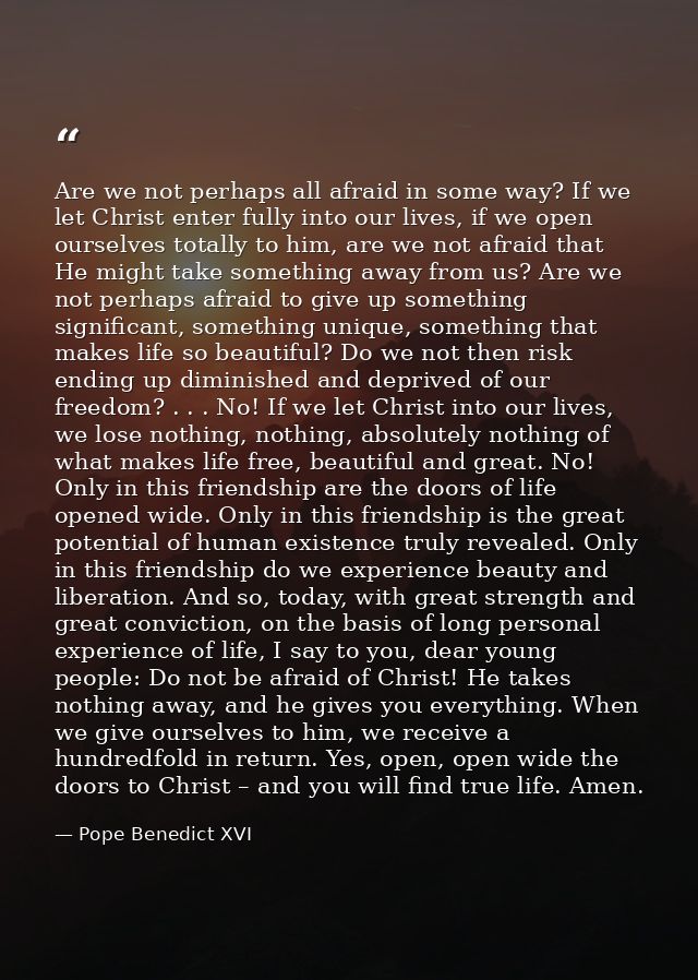 Are we not perhaps all afraid in some way? If we let Christ enter fully into our lives, if we open ourselves totally to  — Pope Benedict XVI