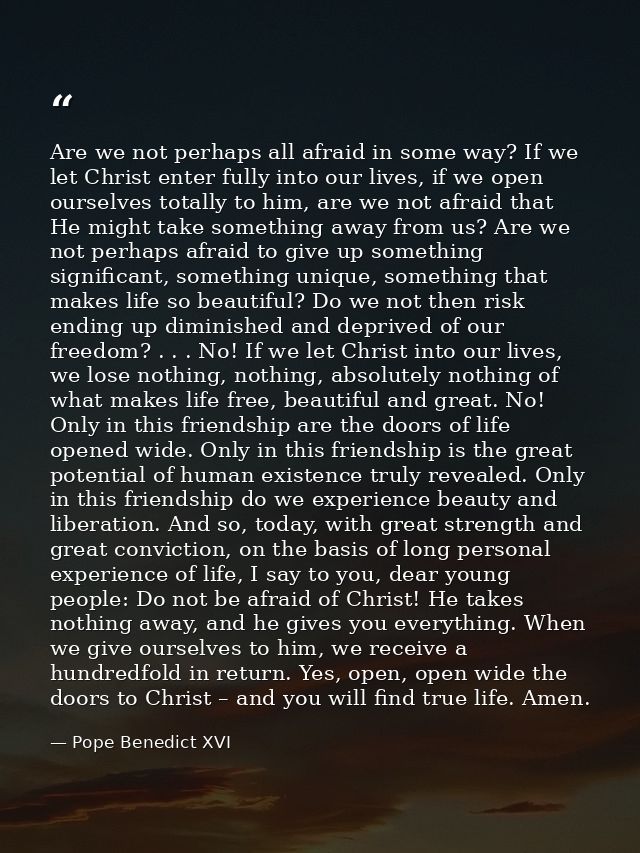 Are we not perhaps all afraid in some way? If we let Christ enter fully into our lives, if we open ourselves totally to  — Pope Benedict XVI