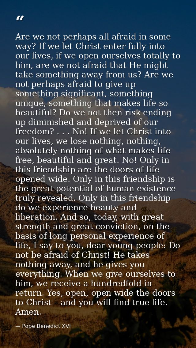 Are we not perhaps all afraid in some way? If we let Christ enter fully into our lives, if we open ourselves totally to  — Pope Benedict XVI