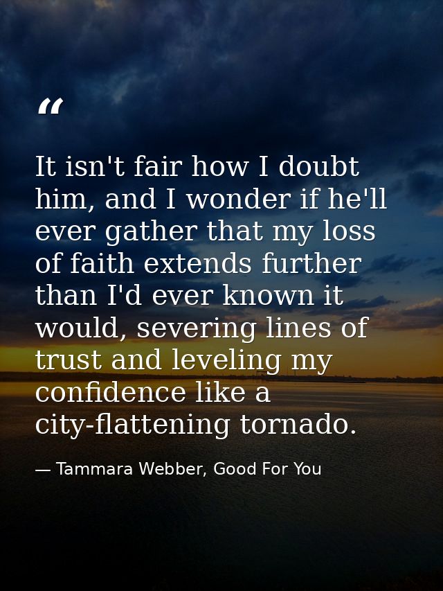 It isn't fair how I doubt him, and I wonder if he'll ever gather that my loss of faith extends further than I'd ever kno — Tammara Webber, Good For You