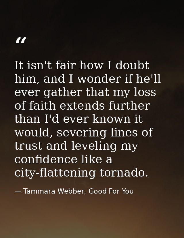 It isn't fair how I doubt him, and I wonder if he'll ever gather that my loss of faith extends further than I'd ever kno — Tammara Webber, Good For You
