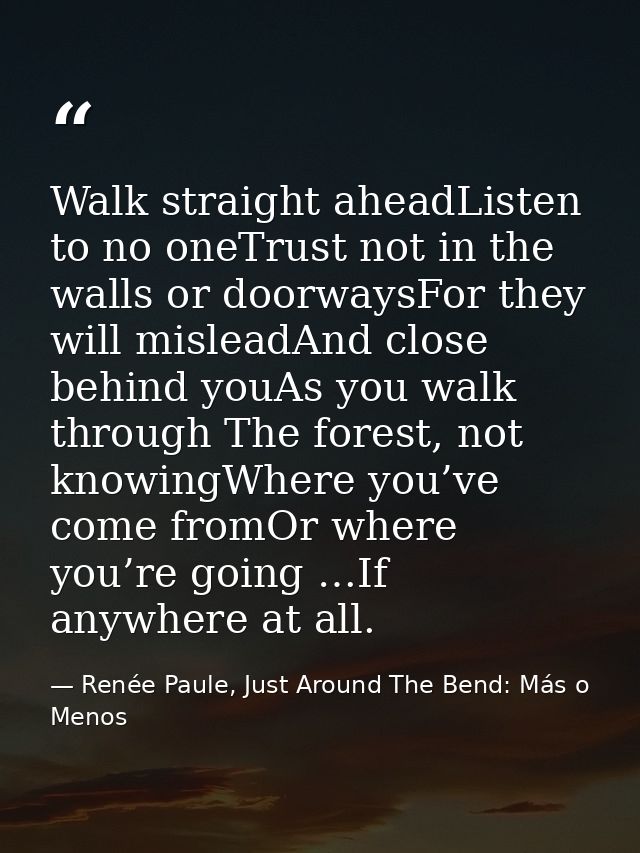 Walk straight aheadListen to no oneTrust not in the walls or doorwaysFor they will misleadAnd close behind youAs you wal — Renée Paule, Just Around The Bend: Más o Menos