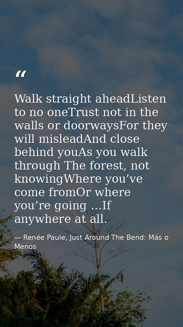 Walk straight aheadListen to no oneTrust not in the walls or doorwaysFor they will misleadAnd close behind youAs you wal — Renée Paule, Just Around The Bend: Más o Menos