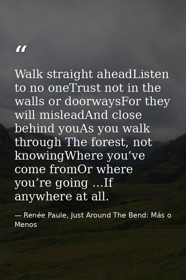 Walk straight aheadListen to no oneTrust not in the walls or doorwaysFor they will misleadAnd close behind youAs you wal — Renée Paule, Just Around The Bend: Más o Menos