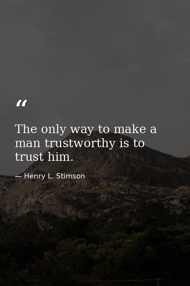 The only way to make a man trustworthy is to trust him. — Henry L. Stimson