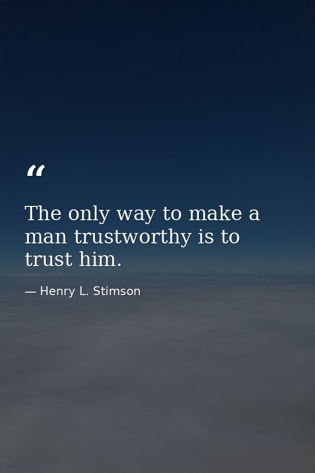 The only way to make a man trustworthy is to trust him. — Henry L. Stimson