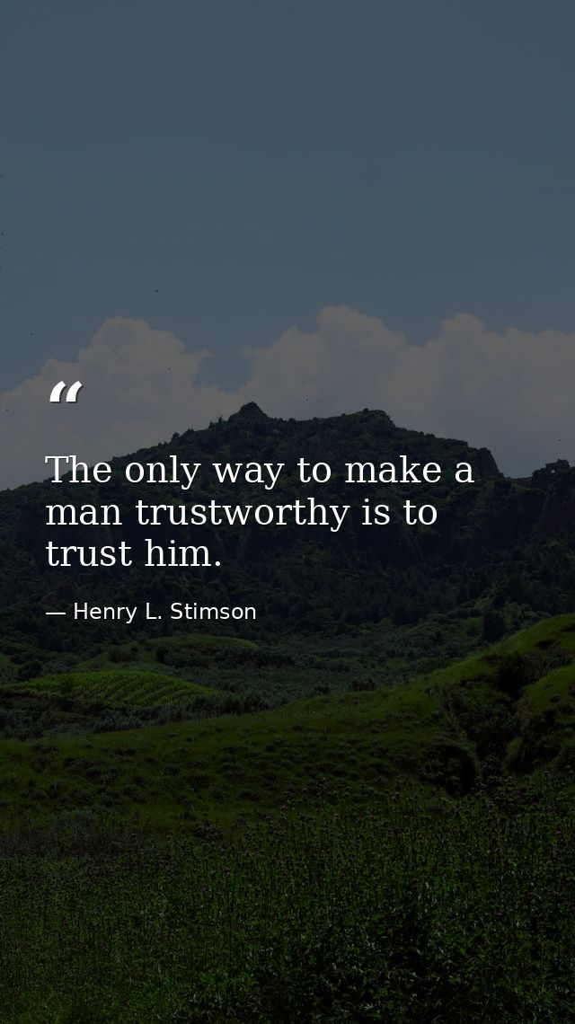 The only way to make a man trustworthy is to trust him. — Henry L. Stimson