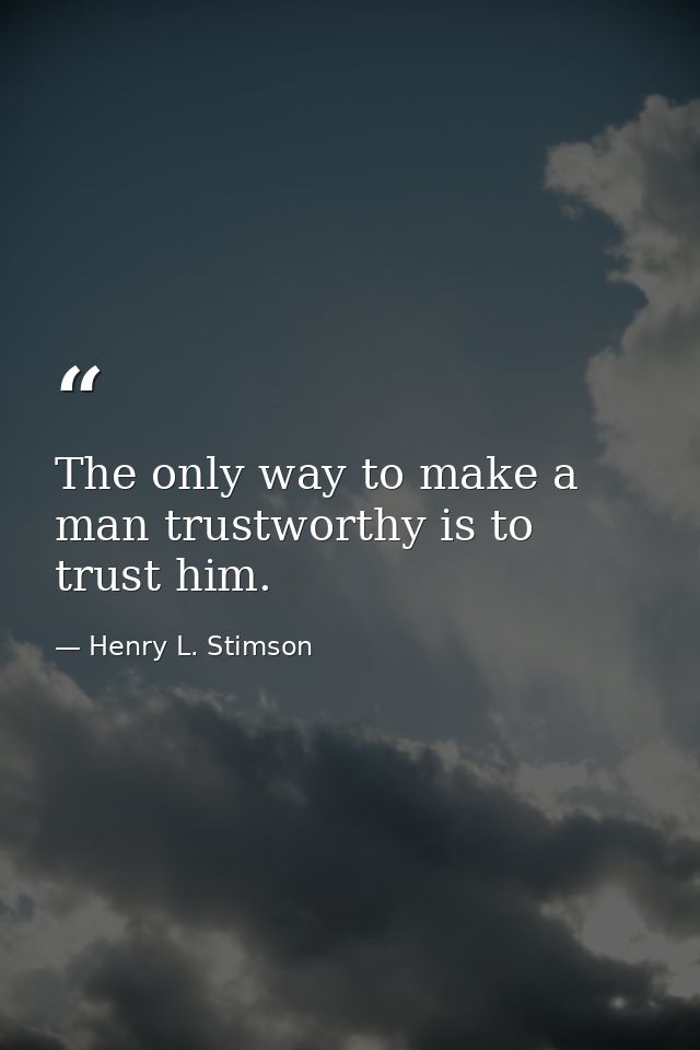 The only way to make a man trustworthy is to trust him. — Henry L. Stimson