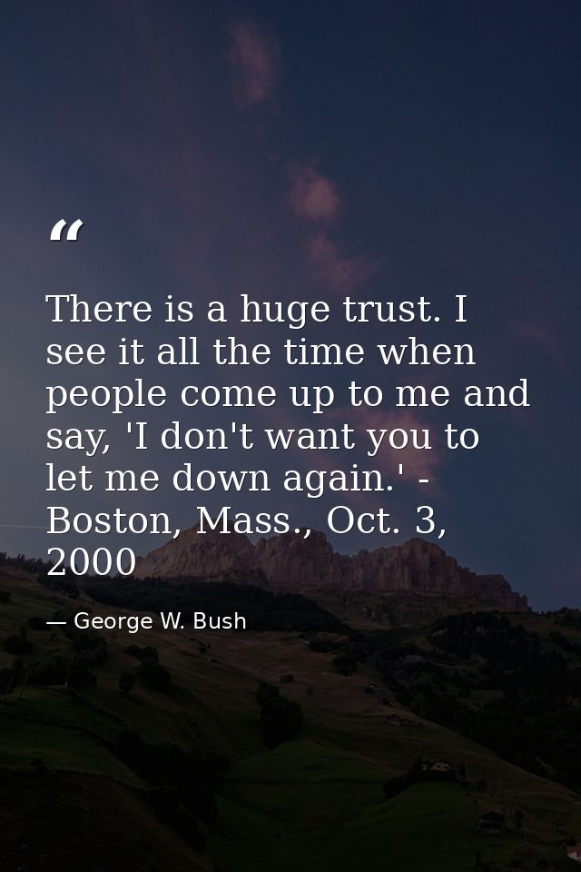 There is a huge trust. I see it all the time when people come up to me and say, 'I don't want you to let me down again.' — George W. Bush