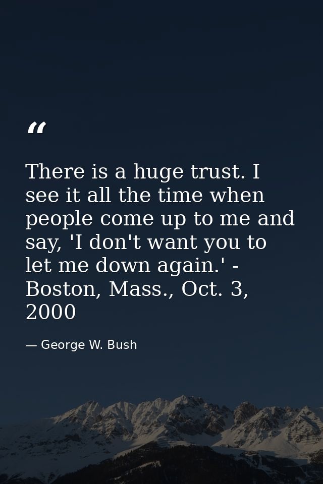 There is a huge trust. I see it all the time when people come up to me and say, 'I don't want you to let me down again.' — George W. Bush