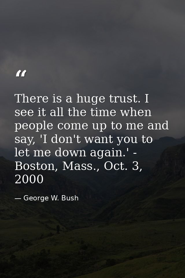 There is a huge trust. I see it all the time when people come up to me and say, 'I don't want you to let me down again.' — George W. Bush