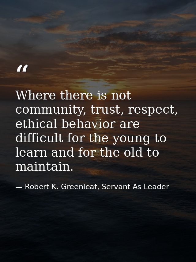 Where there is not community, trust, respect, ethical behavior are difficult for the young to learn and for the old to m — Robert K. Greenleaf, Servant As Leader