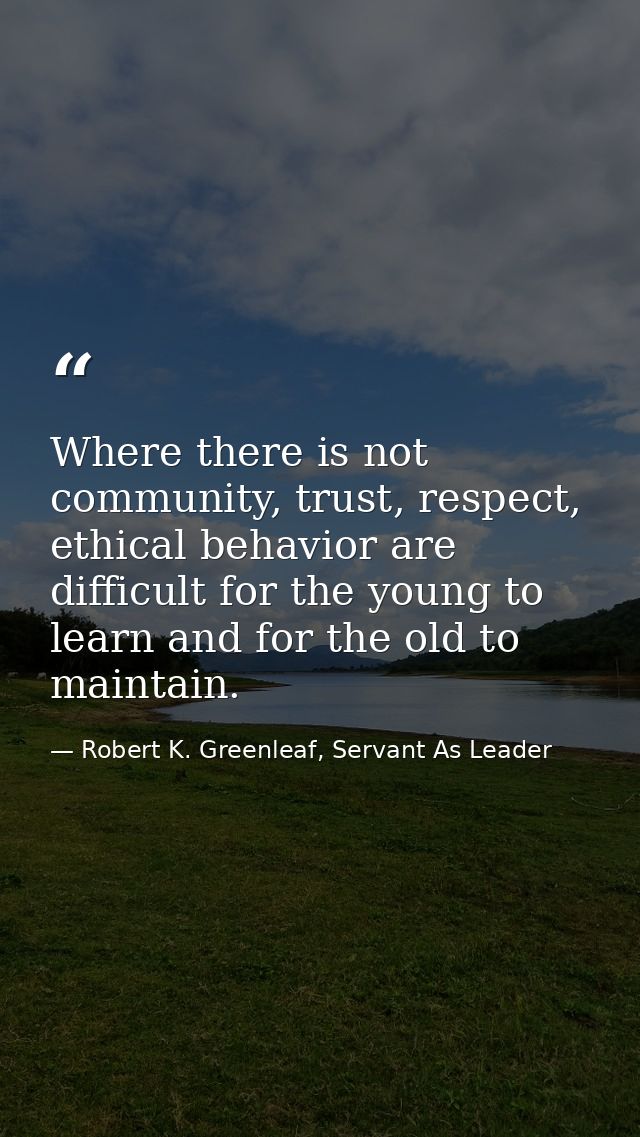Where there is not community, trust, respect, ethical behavior are difficult for the young to learn and for the old to m — Robert K. Greenleaf, Servant As Leader