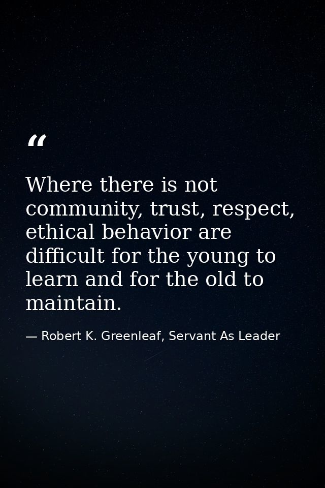 Where there is not community, trust, respect, ethical behavior are difficult for the young to learn and for the old to m — Robert K. Greenleaf, Servant As Leader