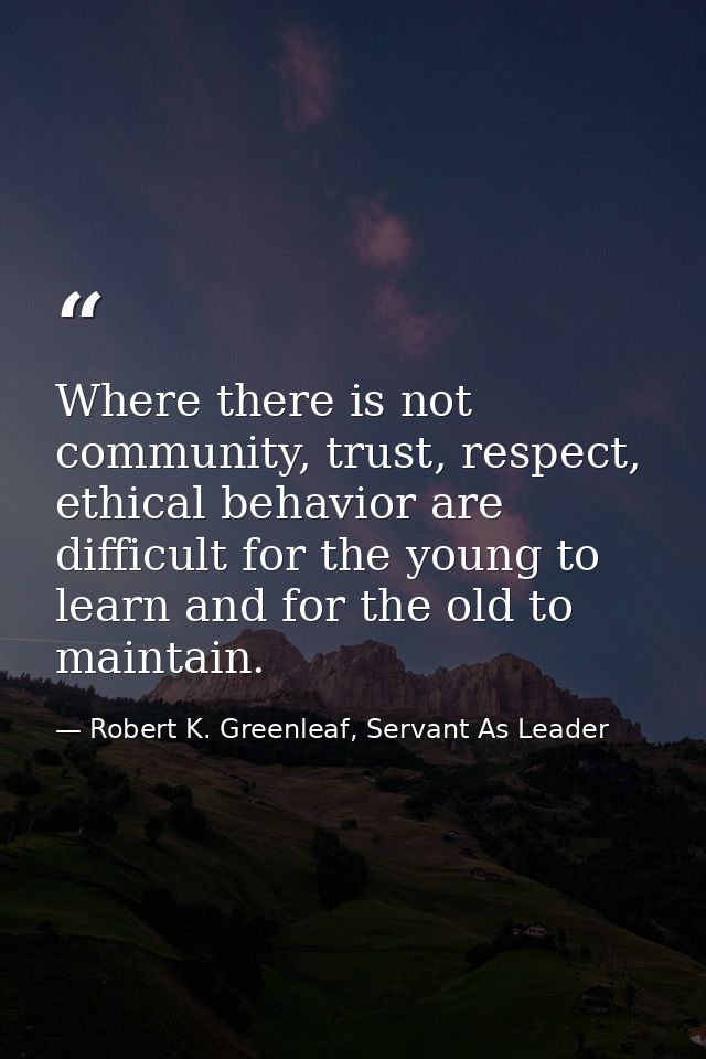Where there is not community, trust, respect, ethical behavior are difficult for the young to learn and for the old to m — Robert K. Greenleaf, Servant As Leader
