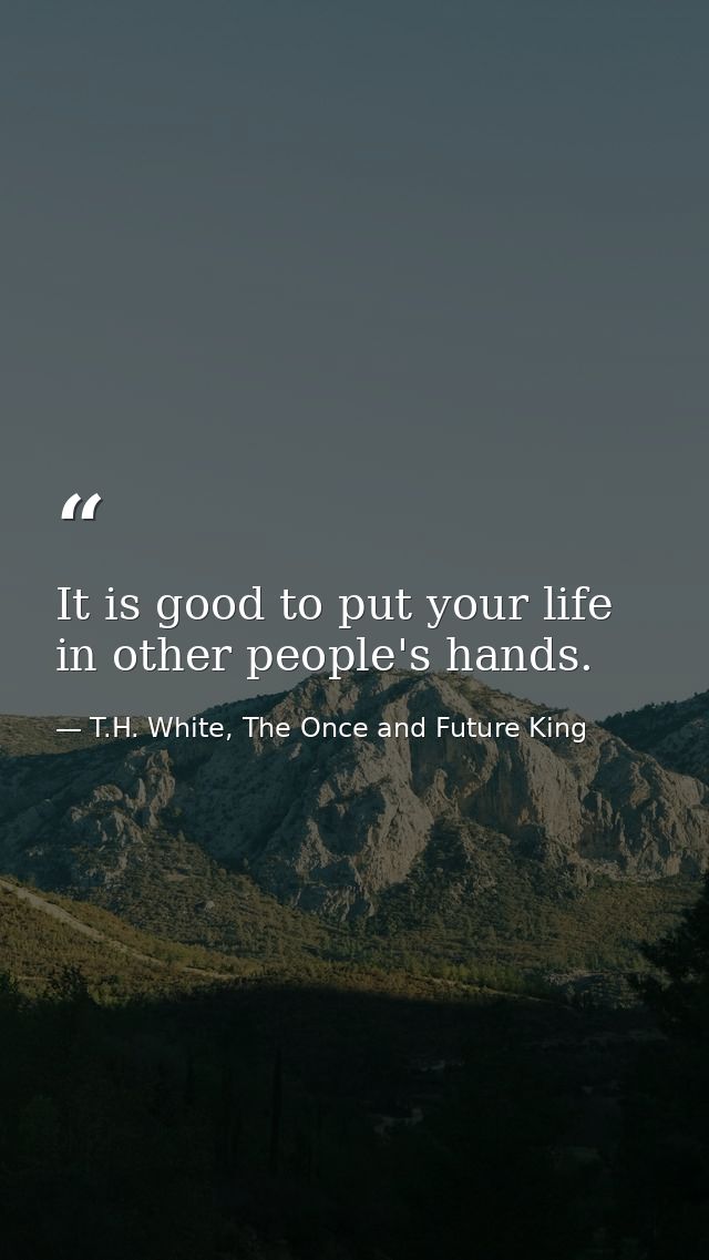 It is good to put your life in other people's hands. — T.H. White, The Once and Future King