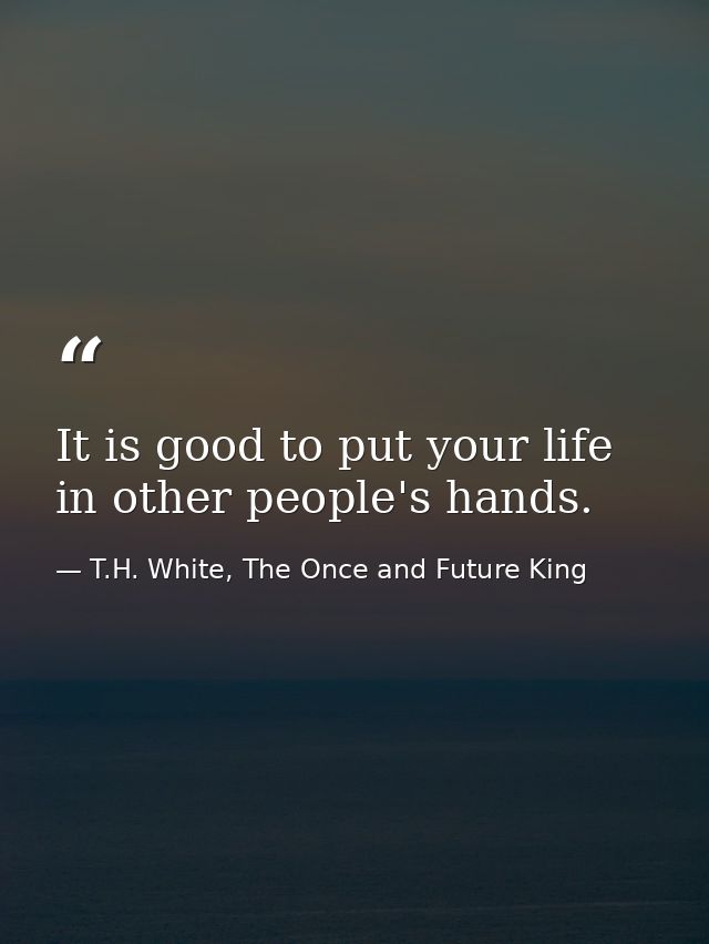 It is good to put your life in other people's hands. — T.H. White, The Once and Future King