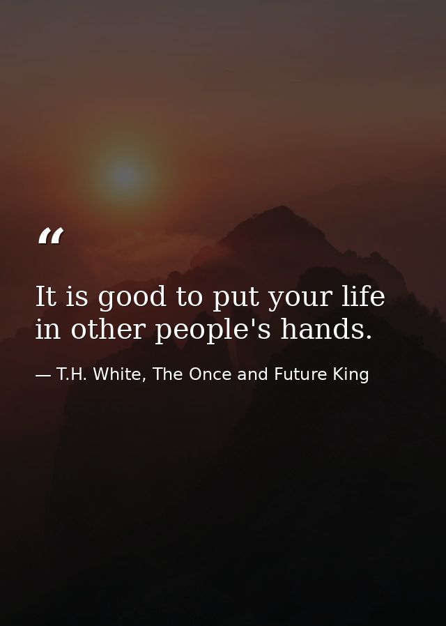 It is good to put your life in other people's hands. — T.H. White, The Once and Future King