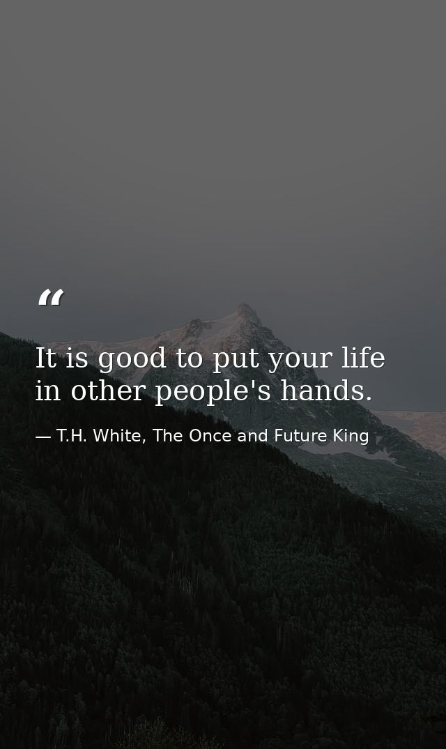 It is good to put your life in other people's hands. — T.H. White, The Once and Future King
