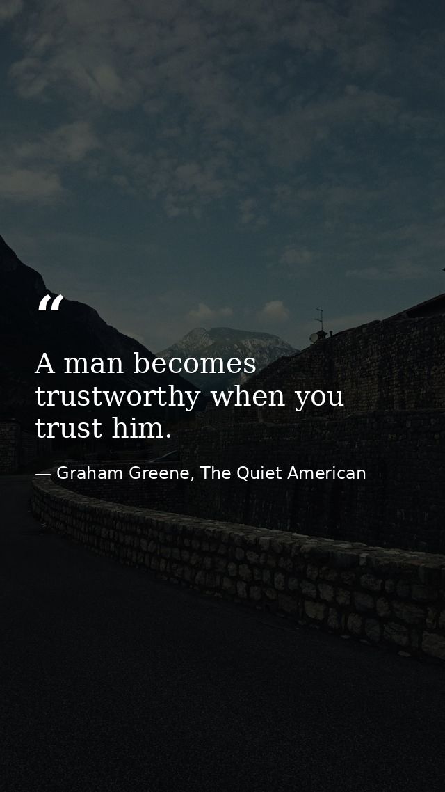 A man becomes trustworthy when you trust him. — Graham Greene, The Quiet American