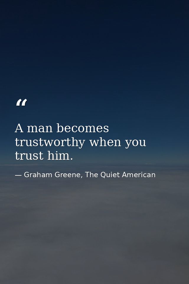 A man becomes trustworthy when you trust him. — Graham Greene, The Quiet American