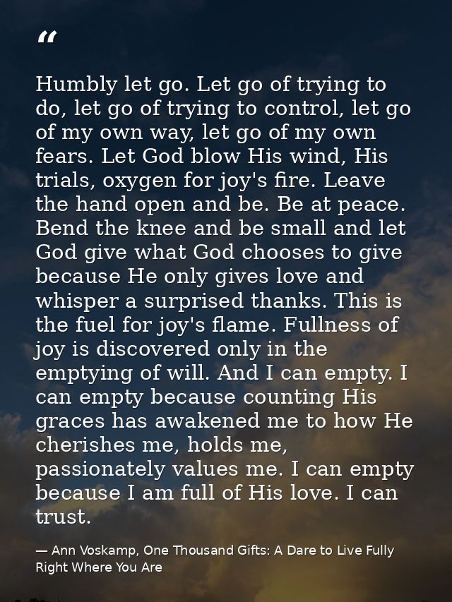 Humbly let go. Let go of trying to do, let go of trying to control, let go of my own way, let go of my own fears. Let Go — Ann Voskamp, One Thousand Gifts: A Dare to Live Fully Right Where You Are