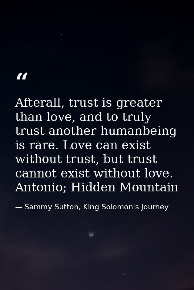 Afterall, trust is greater than love, and to truly trust another humanbeing is rare. Love can exist without trust, but t — Sammy Sutton, King Solomon's Journey