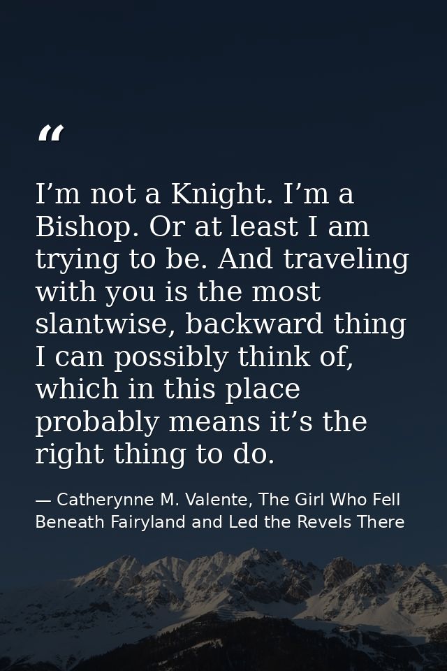 I’m not a Knight. I’m a Bishop. Or at least I am trying to be. And traveling with you is the most slantwise, backward th — Catherynne M. Valente, The Girl Who Fell Beneath Fairyland and Led the Revels There