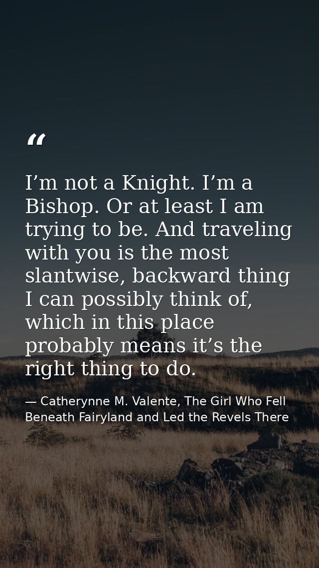 I’m not a Knight. I’m a Bishop. Or at least I am trying to be. And traveling with you is the most slantwise, backward th — Catherynne M. Valente, The Girl Who Fell Beneath Fairyland and Led the Revels There