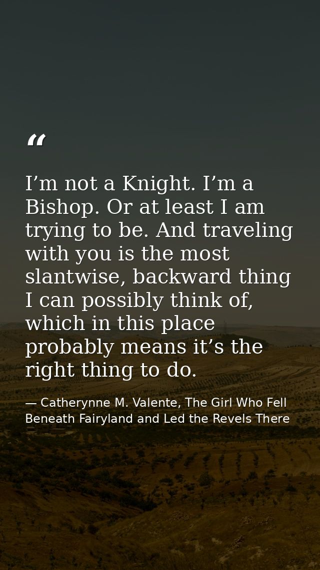 I’m not a Knight. I’m a Bishop. Or at least I am trying to be. And traveling with you is the most slantwise, backward th — Catherynne M. Valente, The Girl Who Fell Beneath Fairyland and Led the Revels There