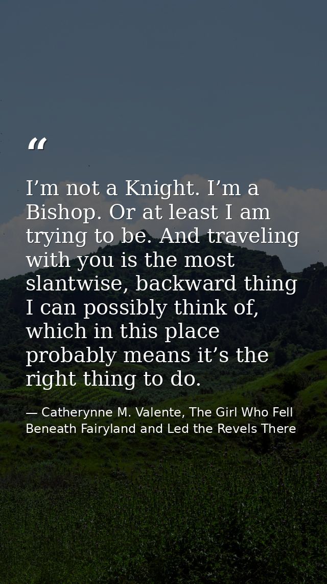 I’m not a Knight. I’m a Bishop. Or at least I am trying to be. And traveling with you is the most slantwise, backward th — Catherynne M. Valente, The Girl Who Fell Beneath Fairyland and Led the Revels There