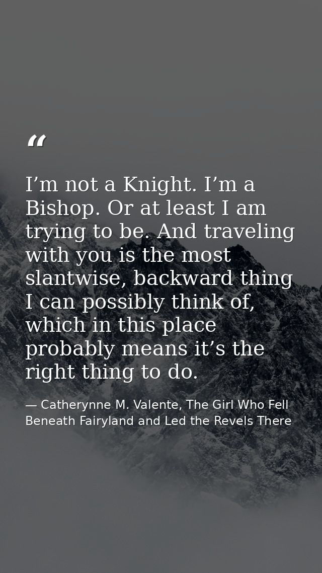 I’m not a Knight. I’m a Bishop. Or at least I am trying to be. And traveling with you is the most slantwise, backward th — Catherynne M. Valente, The Girl Who Fell Beneath Fairyland and Led the Revels There