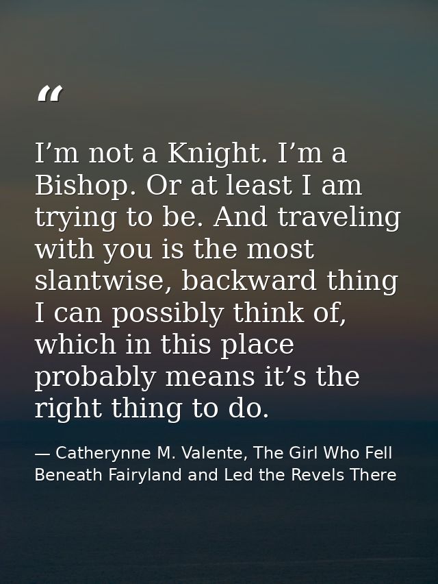 I’m not a Knight. I’m a Bishop. Or at least I am trying to be. And traveling with you is the most slantwise, backward th — Catherynne M. Valente, The Girl Who Fell Beneath Fairyland and Led the Revels There