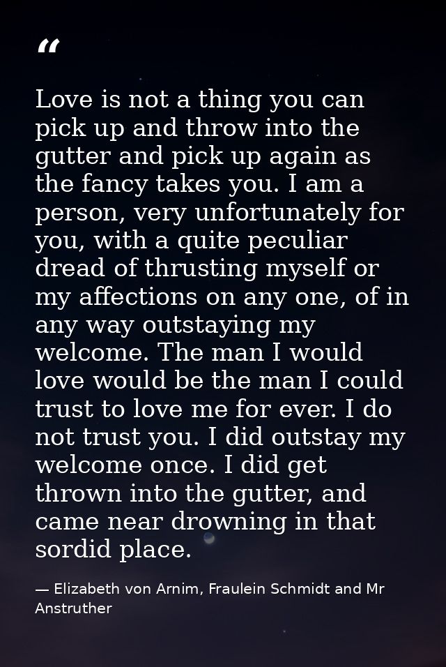 Love is not a thing you can pick up and throw into the gutter and pick up again as the fancy takes you. I am a person, v — Elizabeth von Arnim, Fraulein Schmidt and Mr Anstruther