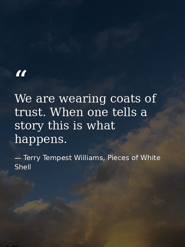 We are wearing coats of trust. When one tells a story this is what happens. — Terry Tempest Williams, Pieces of White Shell