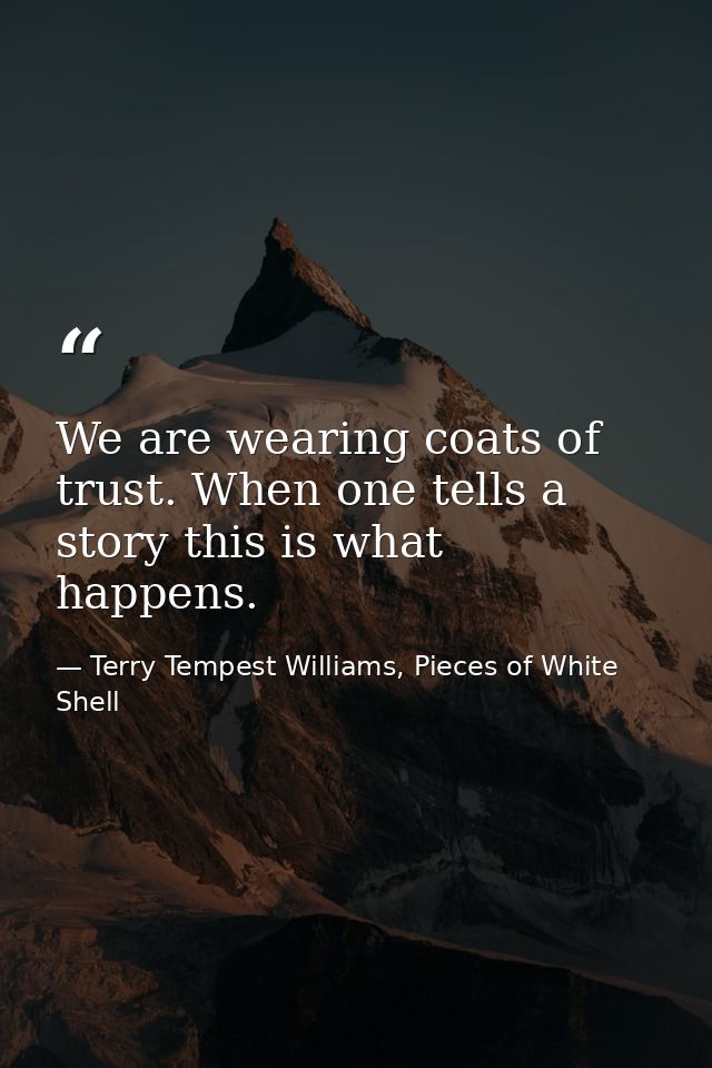 We are wearing coats of trust. When one tells a story this is what happens. — Terry Tempest Williams, Pieces of White Shell