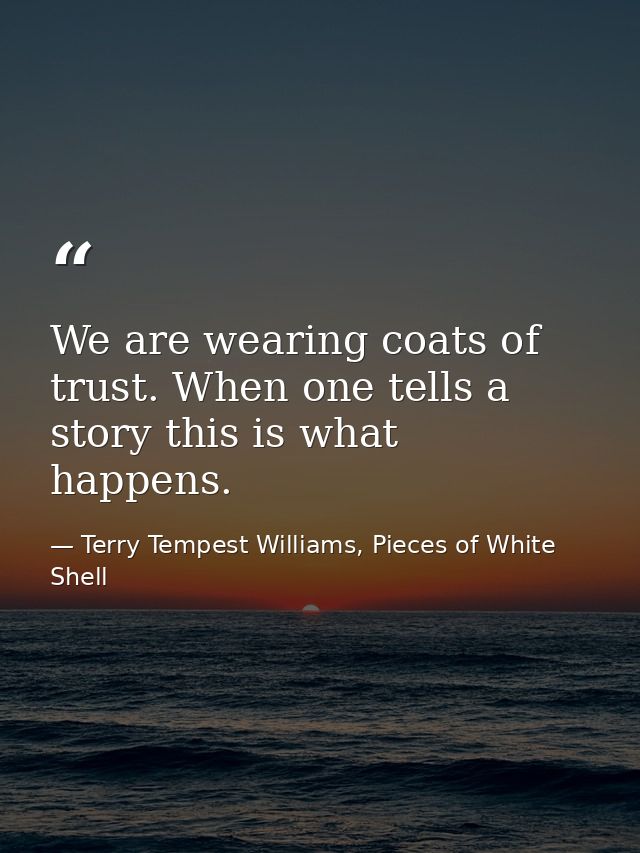 We are wearing coats of trust. When one tells a story this is what happens. — Terry Tempest Williams, Pieces of White Shell