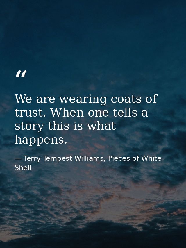 We are wearing coats of trust. When one tells a story this is what happens. — Terry Tempest Williams, Pieces of White Shell