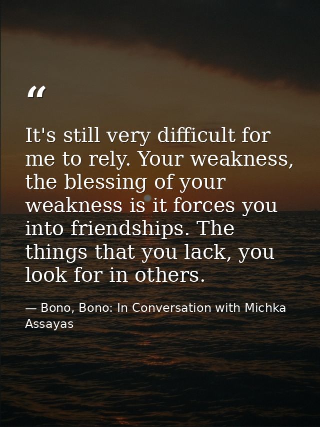 It's still very difficult for me to rely. Your weakness, the blessing of your weakness is it forces you into friendships — Bono, Bono: In Conversation with Michka Assayas