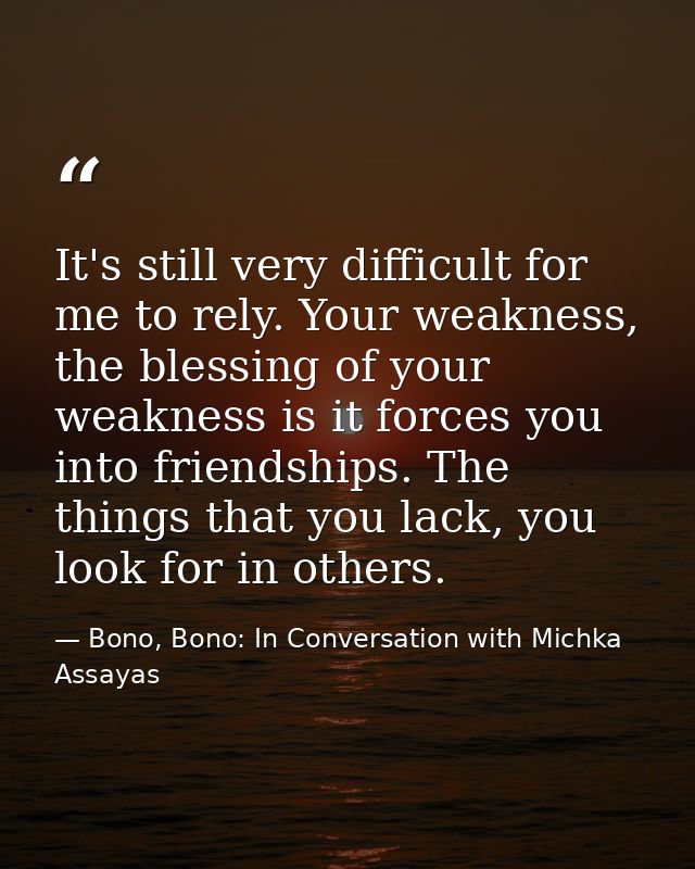 It's still very difficult for me to rely. Your weakness, the blessing of your weakness is it forces you into friendships — Bono, Bono: In Conversation with Michka Assayas