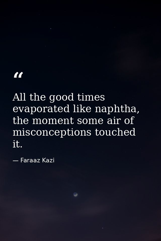 All the good times evaporated like naphtha, the moment some air of misconceptions touched it. — Faraaz Kazi