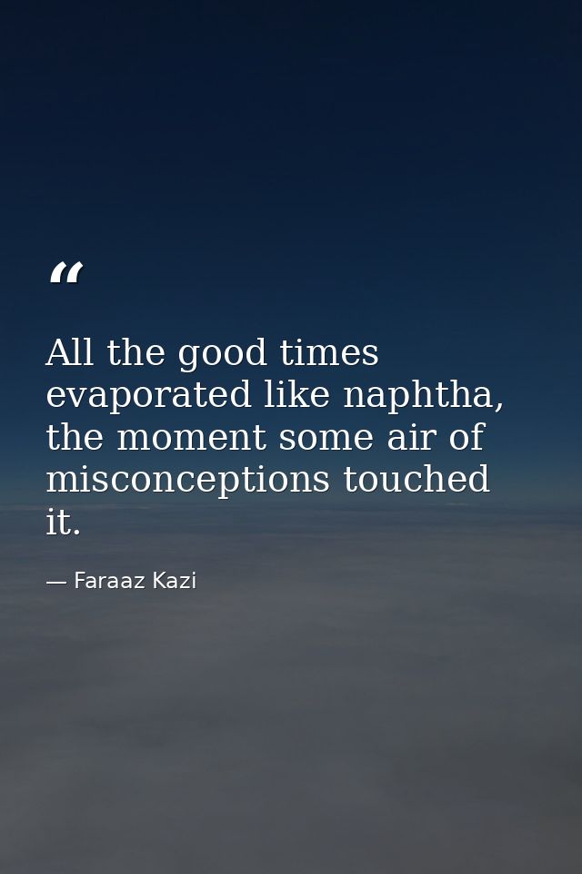 All the good times evaporated like naphtha, the moment some air of misconceptions touched it. — Faraaz Kazi