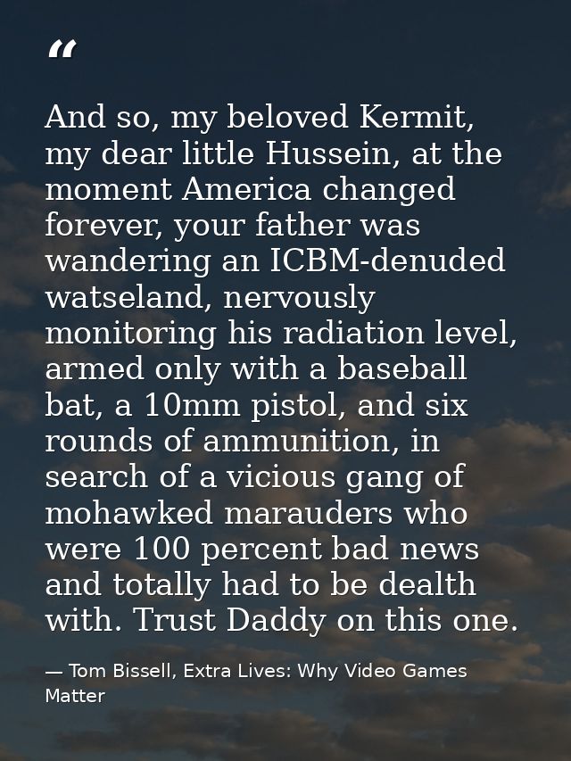 And so, my beloved Kermit, my dear little Hussein, at the moment America changed forever, your father was wandering an I — Tom Bissell, Extra Lives: Why Video Games Matter